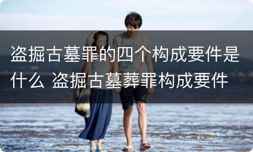 盗掘古墓罪的四个构成要件是什么 盗掘古墓葬罪构成要件