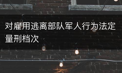 对雇用逃离部队军人行为法定量刑档次