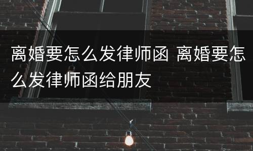 离婚要怎么发律师函 离婚要怎么发律师函给朋友