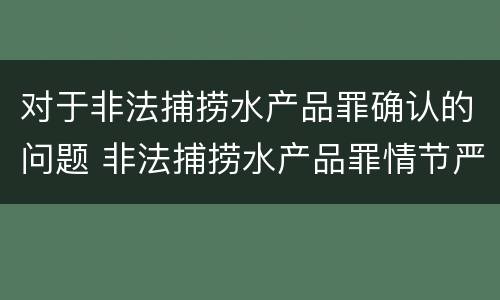 对于非法捕捞水产品罪确认的问题 非法捕捞水产品罪情节严重的认定