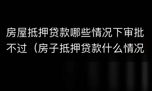 房屋抵押贷款哪些情况下审批不过（房子抵押贷款什么情况会拒贷）
