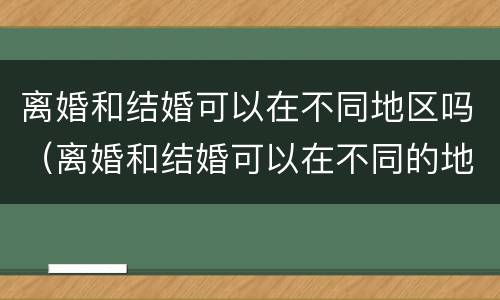 离婚和结婚可以在不同地区吗（离婚和结婚可以在不同的地方吗）