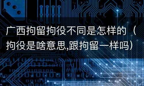 广西拘留拘役不同是怎样的（拘役是啥意思,跟拘留一样吗）