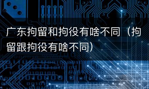 广东拘留和拘役有啥不同（拘留跟拘役有啥不同）
