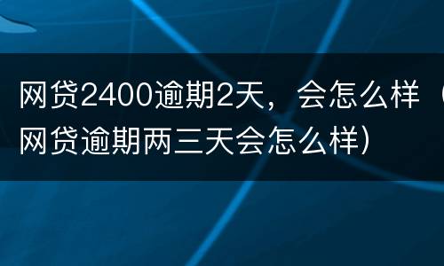 网贷2400逾期2天，会怎么样（网贷逾期两三天会怎么样）