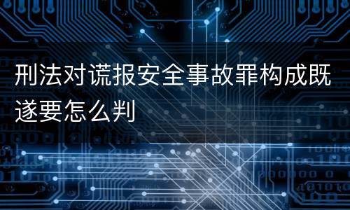 刑法对谎报安全事故罪构成既遂要怎么判