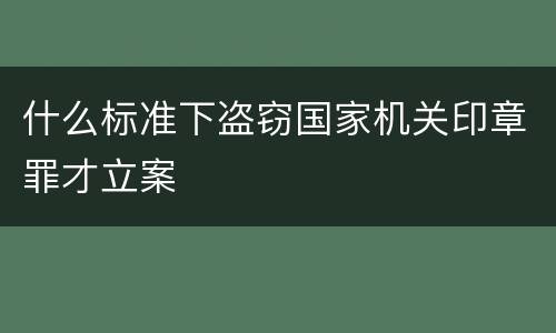 什么标准下盗窃国家机关印章罪才立案