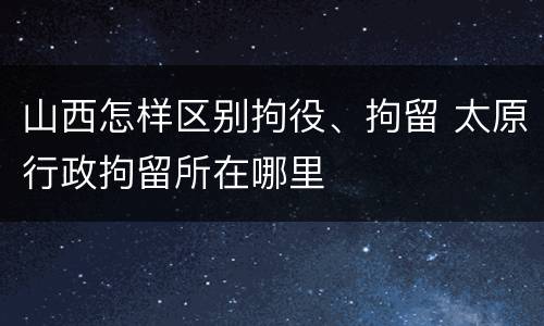 山西怎样区别拘役、拘留 太原行政拘留所在哪里