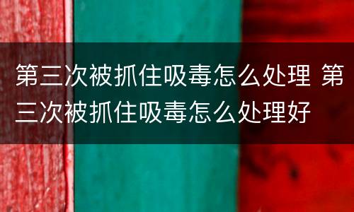 第三次被抓住吸毒怎么处理 第三次被抓住吸毒怎么处理好