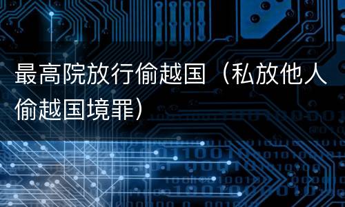 最高院放行偷越国（私放他人偷越国境罪）