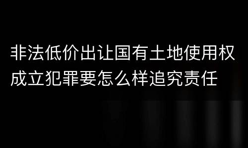 非法低价出让国有土地使用权成立犯罪要怎么样追究责任