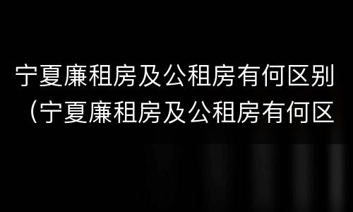 宁夏廉租房及公租房有何区别（宁夏廉租房及公租房有何区别呢）