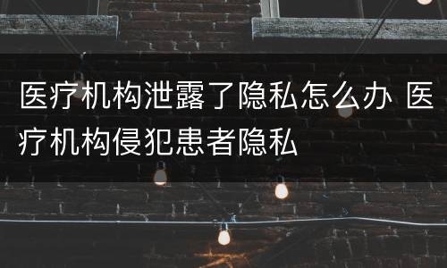 医疗机构泄露了隐私怎么办 医疗机构侵犯患者隐私
