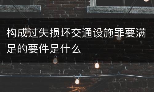 构成过失损坏交通设施罪要满足的要件是什么
