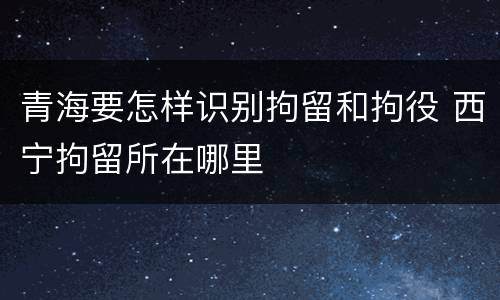 青海要怎样识别拘留和拘役 西宁拘留所在哪里