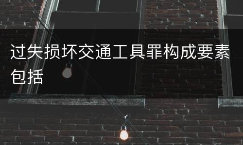 过失损坏交通工具罪构成要素包括