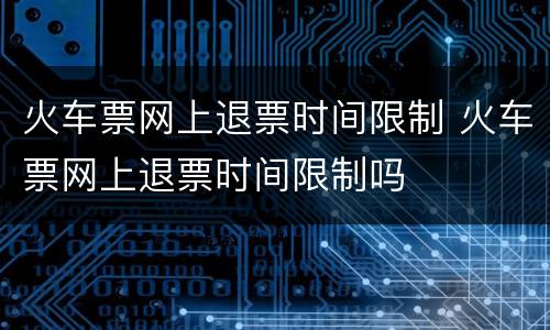 火车票网上退票时间限制 火车票网上退票时间限制吗