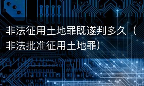 非法征用土地罪既遂判多久（非法批准征用土地罪）