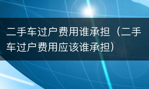 二手车过户费用谁承担（二手车过户费用应该谁承担）