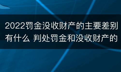 2022罚金没收财产的主要差别有什么 判处罚金和没收财产的区别