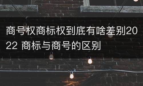 商号权商标权到底有啥差别2022 商标与商号的区别