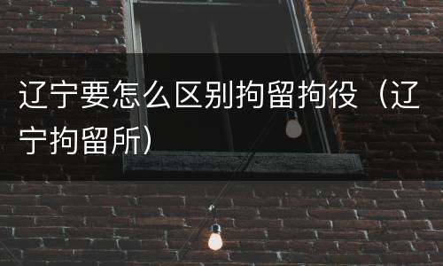 辽宁要怎么区别拘留拘役（辽宁拘留所）