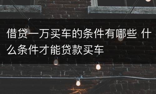 借贷一万买车的条件有哪些 什么条件才能贷款买车