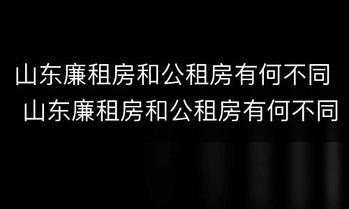 山东廉租房和公租房有何不同 山东廉租房和公租房有何不同点
