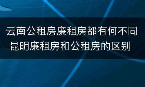 云南公租房廉租房都有何不同 昆明廉租房和公租房的区别