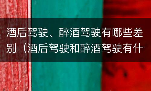 酒后驾驶、醉酒驾驶有哪些差别（酒后驾驶和醉酒驾驶有什么区别）