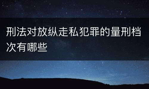 刑法对放纵走私犯罪的量刑档次有哪些