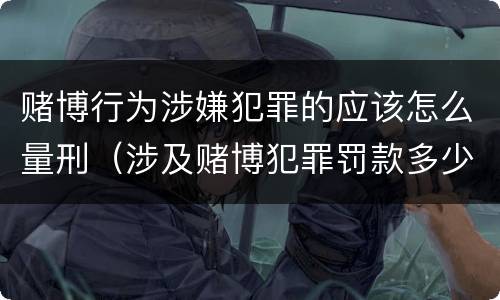 赌博行为涉嫌犯罪的应该怎么量刑（涉及赌博犯罪罚款多少）