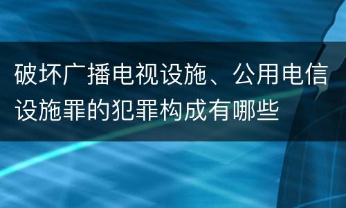 破坏广播电视设施、公用电信设施罪的犯罪构成有哪些