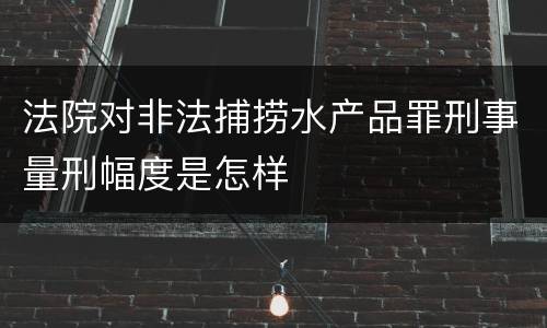 法院对非法捕捞水产品罪刑事量刑幅度是怎样