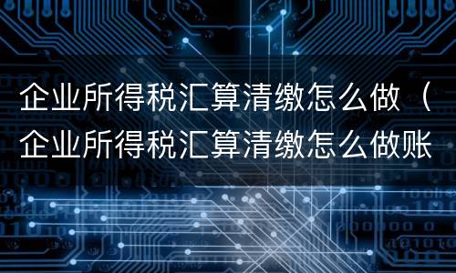 企业所得税汇算清缴怎么做（企业所得税汇算清缴怎么做账务处理）