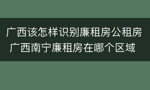 广西该怎样识别廉租房公租房 广西南宁廉租房在哪个区域