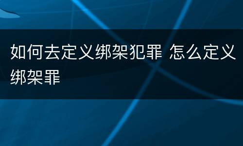 如何去定义绑架犯罪 怎么定义绑架罪