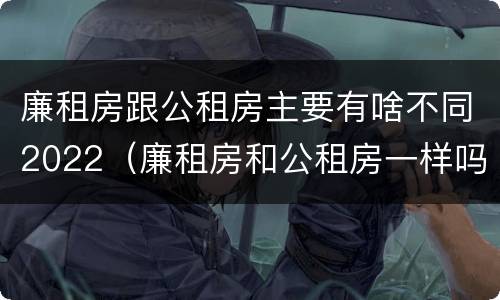 廉租房跟公租房主要有啥不同2022（廉租房和公租房一样吗?）