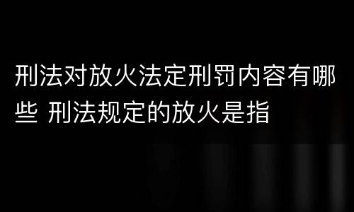 刑法对放火法定刑罚内容有哪些 刑法规定的放火是指