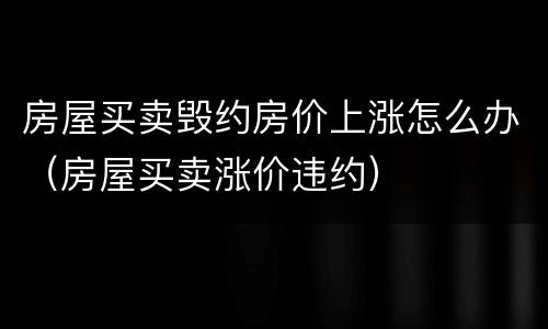 房屋买卖毁约房价上涨怎么办（房屋买卖涨价违约）