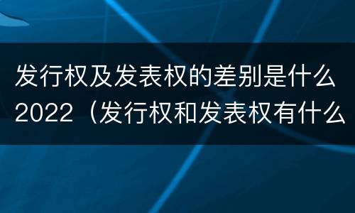 发行权及发表权的差别是什么2022（发行权和发表权有什么区别）