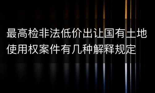 最高检非法低价出让国有土地使用权案件有几种解释规定