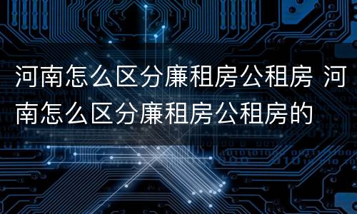河南怎么区分廉租房公租房 河南怎么区分廉租房公租房的