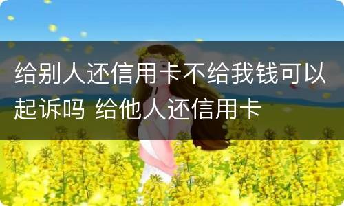 给别人还信用卡不给我钱可以起诉吗 给他人还信用卡