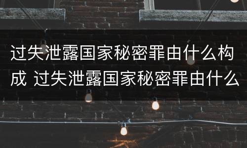 过失泄露国家秘密罪由什么构成 过失泄露国家秘密罪由什么构成的