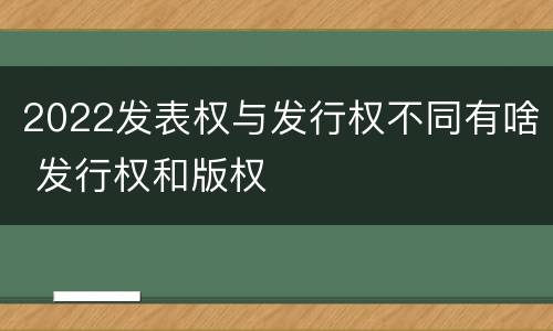 2022发表权与发行权不同有啥 发行权和版权