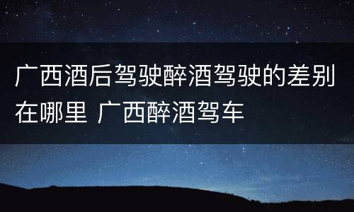 广西酒后驾驶醉酒驾驶的差别在哪里 广西醉酒驾车