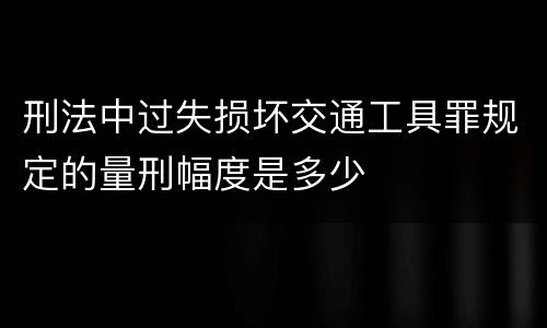 刑法中过失损坏交通工具罪规定的量刑幅度是多少