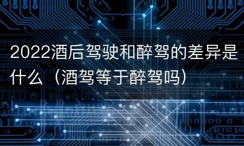 2022酒后驾驶和醉驾的差异是什么（酒驾等于醉驾吗）