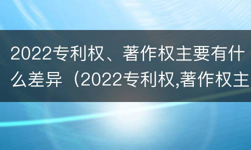 2022专利权、著作权主要有什么差异（2022专利权,著作权主要有什么差异和不足）